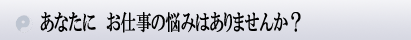 あなたに お仕事の悩みはありませんか?